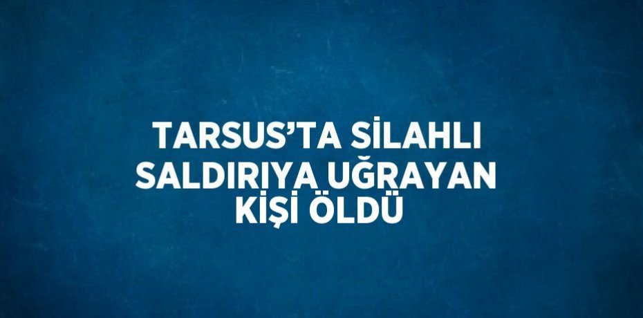 TARSUS’TA SİLAHLI SALDIRIYA UĞRAYAN KİŞİ ÖLDÜ