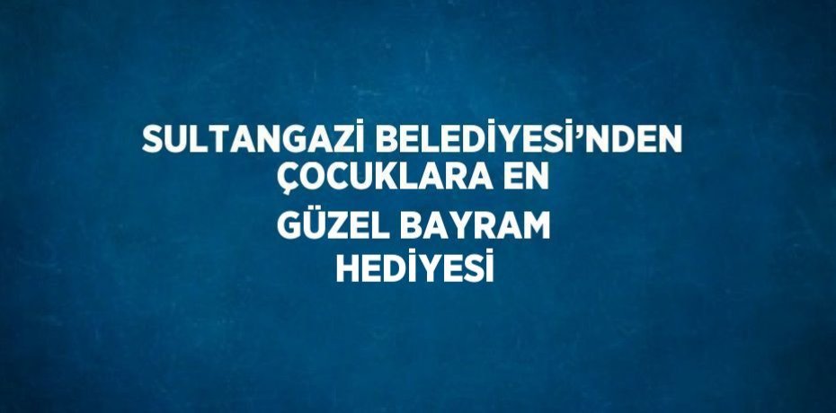 SULTANGAZİ BELEDİYESİ’NDEN ÇOCUKLARA EN GÜZEL BAYRAM HEDİYESİ