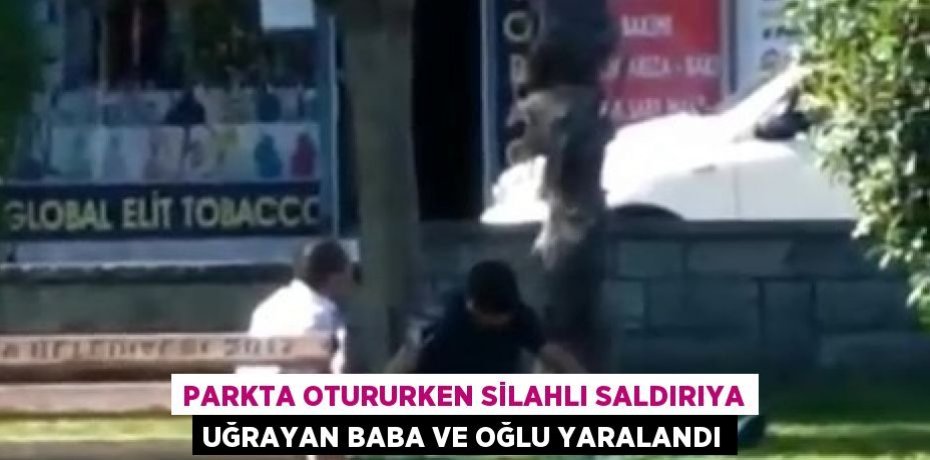 PARKTA OTURURKEN SİLAHLI SALDIRIYA UĞRAYAN BABA VE OĞLU YARALANDI