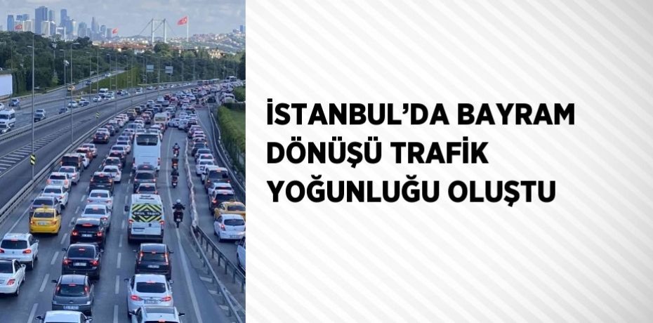 İSTANBUL’DA BAYRAM DÖNÜŞÜ TRAFİK YOĞUNLUĞU OLUŞTU