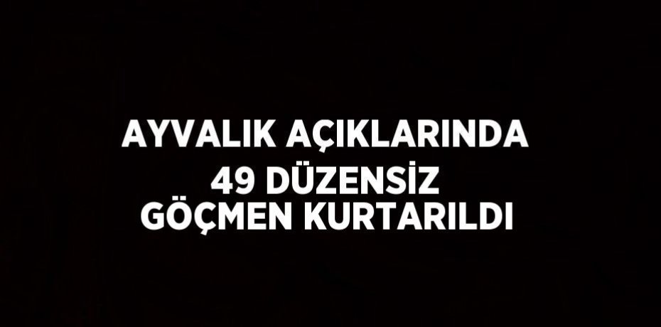AYVALIK AÇIKLARINDA 49 DÜZENSİZ GÖÇMEN KURTARILDI