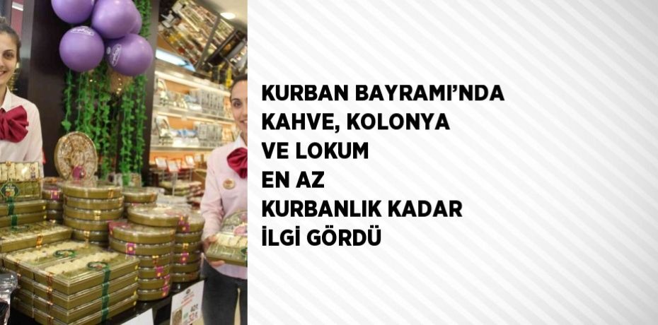 KURBAN BAYRAMI’NDA KAHVE, KOLONYA VE LOKUM EN AZ KURBANLIK KADAR İLGİ GÖRDÜ