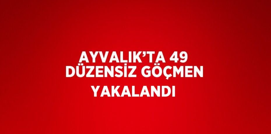 AYVALIK’TA 49 DÜZENSİZ GÖÇMEN YAKALANDI