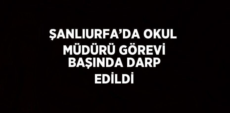 ŞANLIURFA’DA OKUL MÜDÜRÜ GÖREVİ BAŞINDA DARP EDİLDİ
