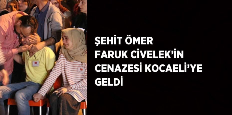 ŞEHİT ÖMER FARUK CİVELEK’İN CENAZESİ KOCAELİ’YE GELDİ