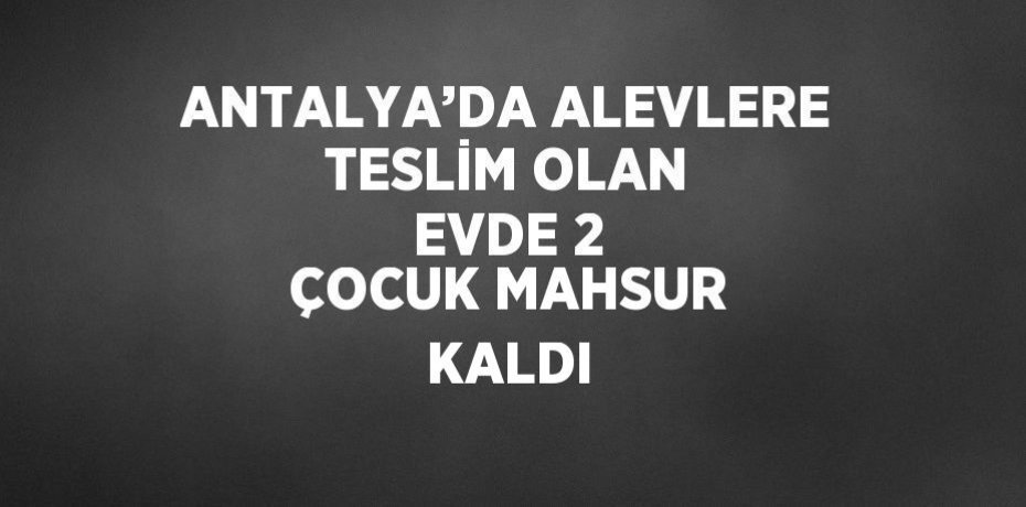 ANTALYA’DA ALEVLERE TESLİM OLAN EVDE 2 ÇOCUK MAHSUR KALDI