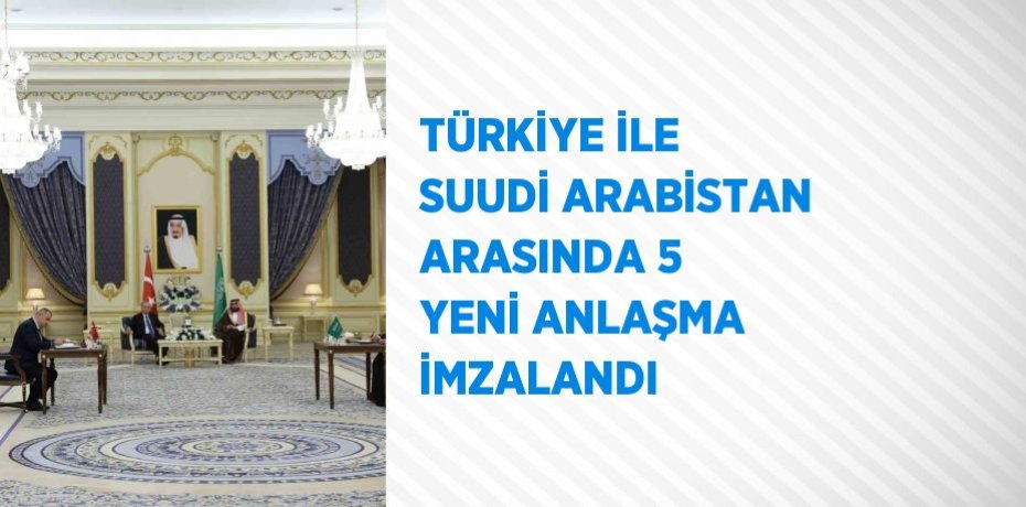 TÜRKİYE İLE SUUDİ ARABİSTAN ARASINDA 5 YENİ ANLAŞMA İMZALANDI