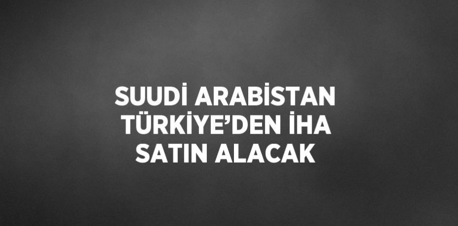 SUUDİ ARABİSTAN TÜRKİYE’DEN İHA SATIN ALACAK