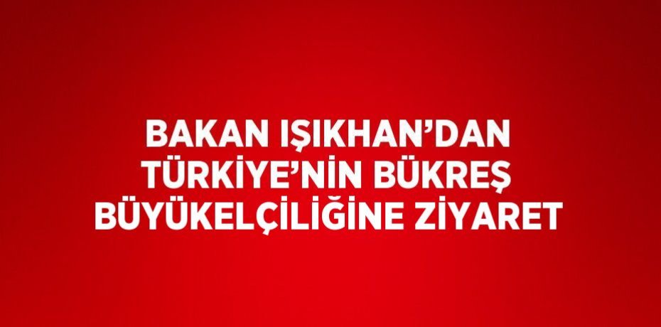 BAKAN IŞIKHAN’DAN TÜRKİYE’NİN BÜKREŞ BÜYÜKELÇİLİĞİNE ZİYARET
