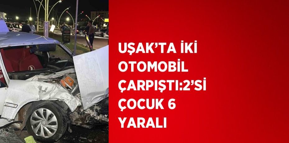 UŞAK’TA İKİ OTOMOBİL ÇARPIŞTI:2’Sİ ÇOCUK 6 YARALI