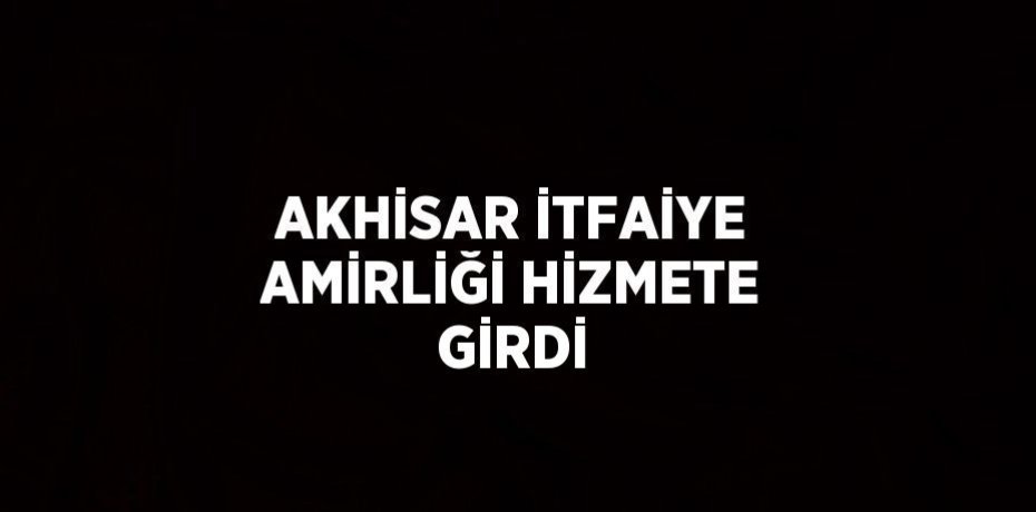 AKHİSAR İTFAİYE AMİRLİĞİ HİZMETE GİRDİ