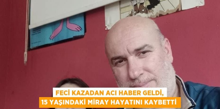 FECİ KAZADAN ACI HABER GELDİ, 15 YAŞINDAKİ MİRAY HAYATINI KAYBETTİ
