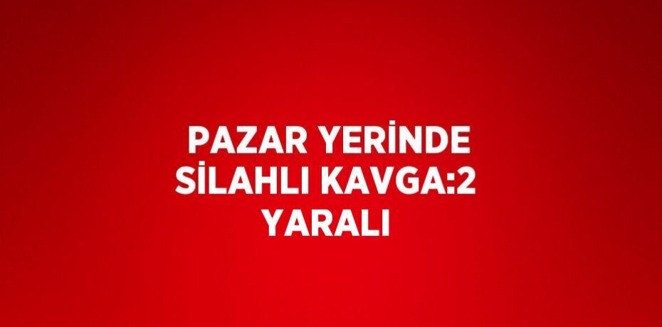 PAZAR YERİNDE SİLAHLI KAVGA:2 YARALI