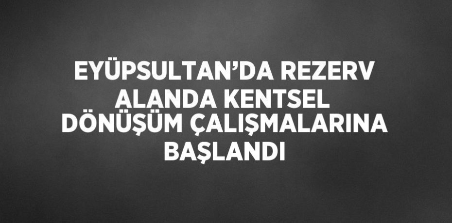 EYÜPSULTAN’DA REZERV ALANDA KENTSEL DÖNÜŞÜM ÇALIŞMALARINA BAŞLANDI