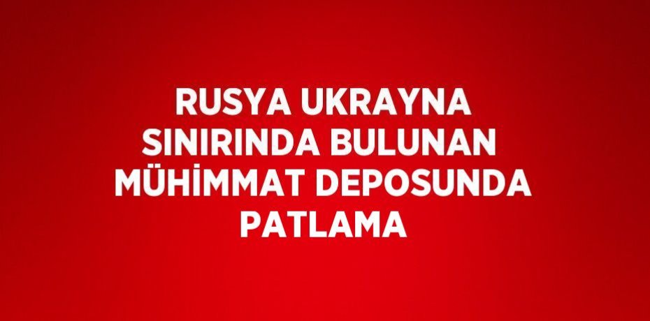 RUSYA UKRAYNA SINIRINDA BULUNAN MÜHİMMAT DEPOSUNDA PATLAMA