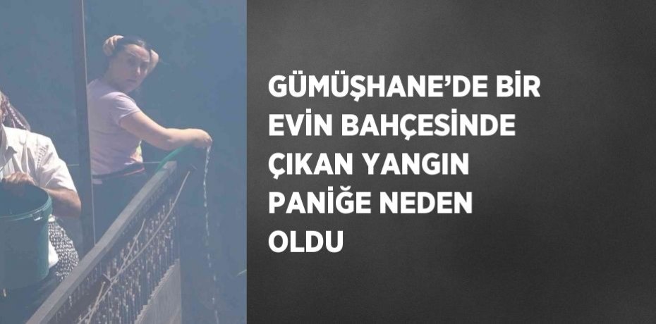 GÜMÜŞHANE’DE BİR EVİN BAHÇESİNDE ÇIKAN YANGIN PANİĞE NEDEN OLDU