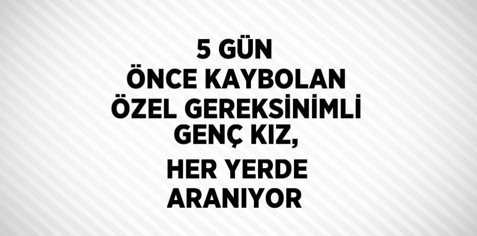 5 GÜN ÖNCE KAYBOLAN ÖZEL GEREKSİNİMLİ GENÇ KIZ, HER YERDE ARANIYOR
