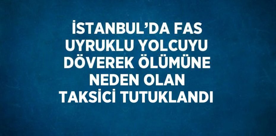 İSTANBUL’DA FAS UYRUKLU YOLCUYU DÖVEREK ÖLÜMÜNE NEDEN OLAN TAKSİCİ TUTUKLANDI