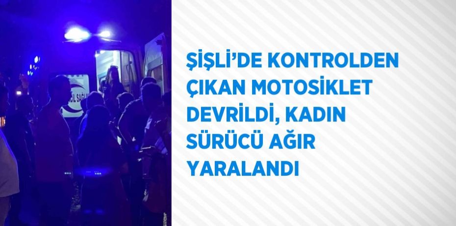 ŞİŞLİ’DE KONTROLDEN ÇIKAN MOTOSİKLET DEVRİLDİ, KADIN SÜRÜCÜ AĞIR YARALANDI