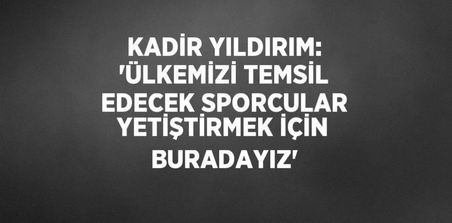 KADİR YILDIRIM: 'ÜLKEMİZİ TEMSİL EDECEK SPORCULAR YETİŞTİRMEK İÇİN BURADAYIZ'