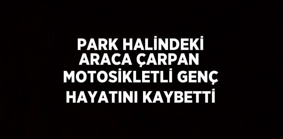 PARK HALİNDEKİ ARACA ÇARPAN MOTOSİKLETLİ GENÇ HAYATINI KAYBETTİ