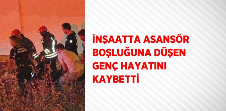 İNŞAATTA ASANSÖR BOŞLUĞUNA DÜŞEN GENÇ HAYATINI KAYBETTİ
