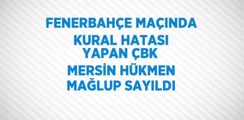 FENERBAHÇE MAÇINDA KURAL HATASI YAPAN ÇBK MERSİN HÜKMEN MAĞLUP SAYILDI