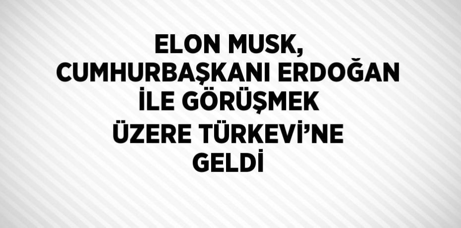 ELON MUSK, CUMHURBAŞKANI ERDOĞAN İLE GÖRÜŞMEK ÜZERE TÜRKEVİ’NE GELDİ