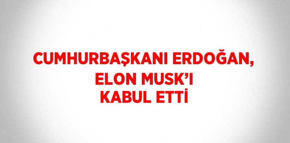 CUMHURBAŞKANI ERDOĞAN, ELON MUSK’I KABUL ETTİ