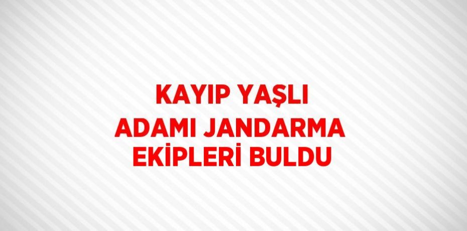 KAYIP YAŞLI ADAMI JANDARMA EKİPLERİ BULDU
