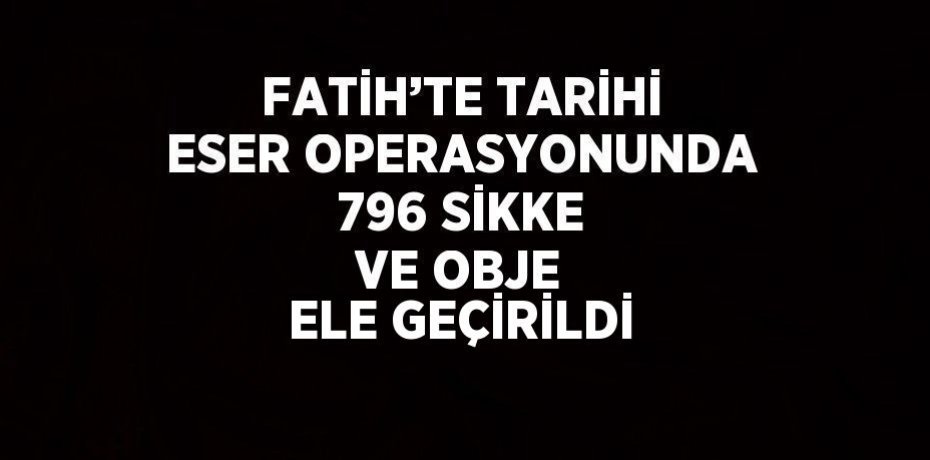 FATİH’TE TARİHİ ESER OPERASYONUNDA 796 SİKKE VE OBJE ELE GEÇİRİLDİ