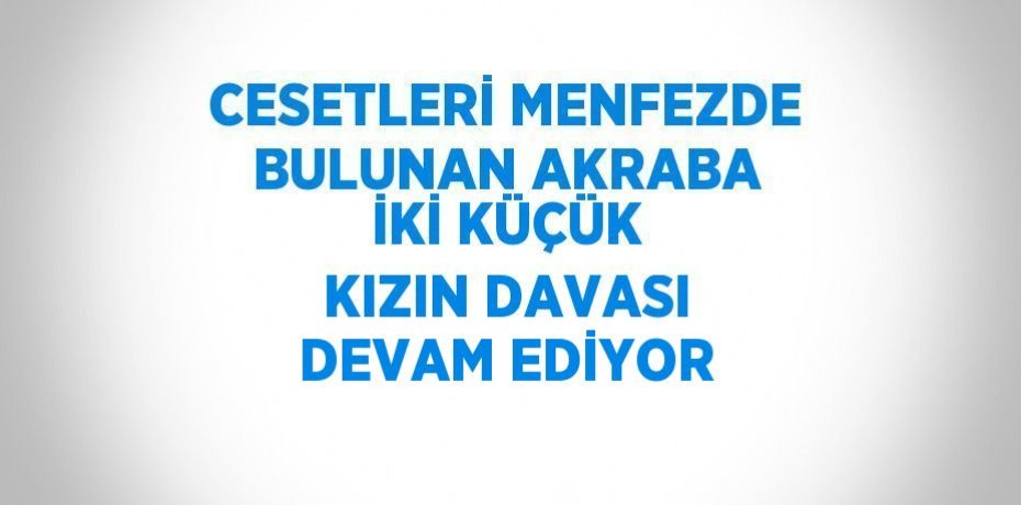 CESETLERİ MENFEZDE BULUNAN AKRABA İKİ KÜÇÜK KIZIN DAVASI DEVAM EDİYOR