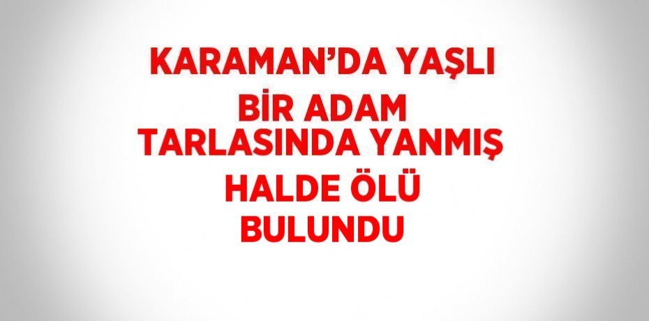 KARAMAN’DA YAŞLI BİR ADAM TARLASINDA YANMIŞ HALDE ÖLÜ BULUNDU