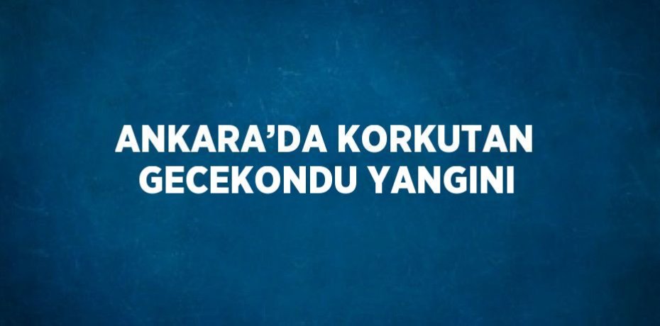 ANKARA’DA KORKUTAN GECEKONDU YANGINI