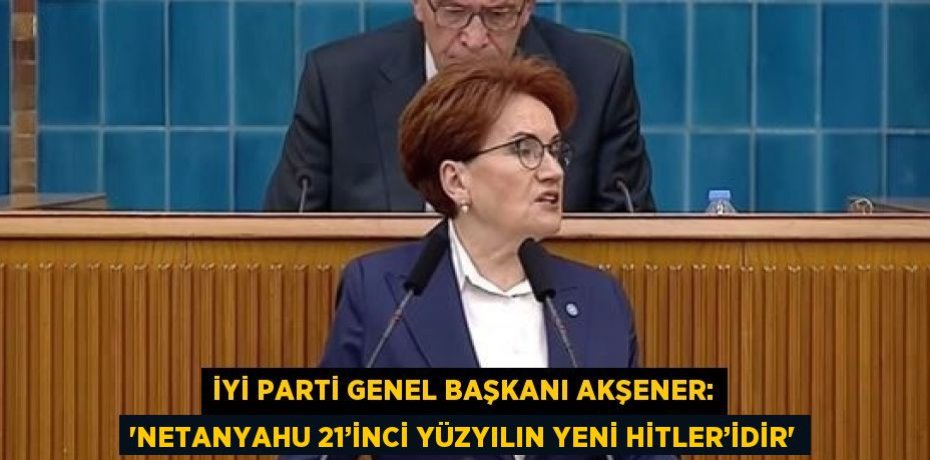 İYİ PARTİ GENEL BAŞKANI AKŞENER: 'NETANYAHU 21’İNCİ YÜZYILIN YENİ HİTLER’İDİR'
