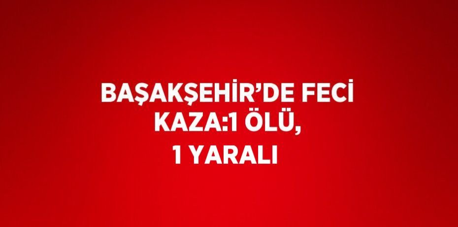 BAŞAKŞEHİR’DE FECİ KAZA:1 ÖLÜ, 1 YARALI