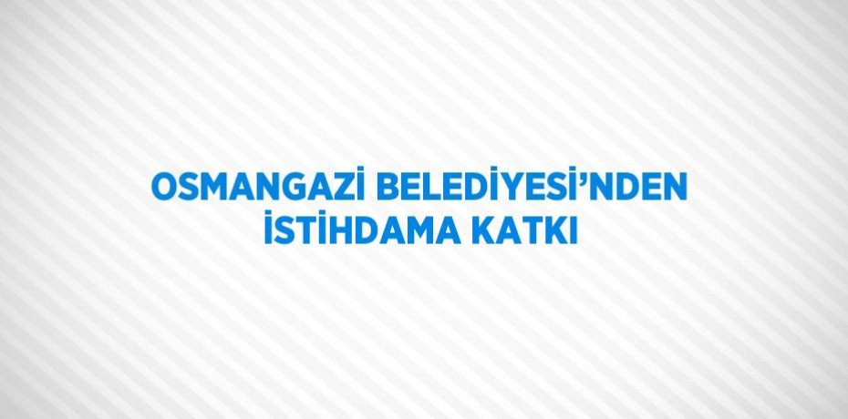 OSMANGAZİ BELEDİYESİ’NDEN İSTİHDAMA KATKI