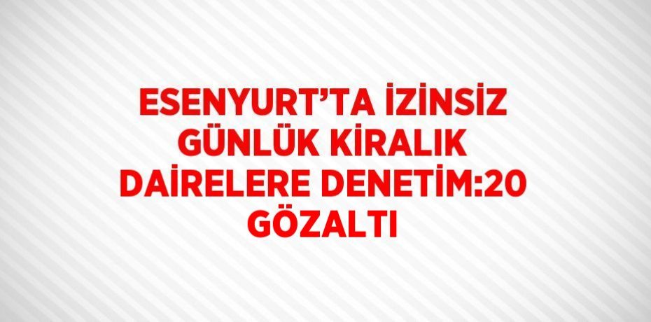 ESENYURT’TA İZİNSİZ GÜNLÜK KİRALIK DAİRELERE DENETİM:20 GÖZALTI