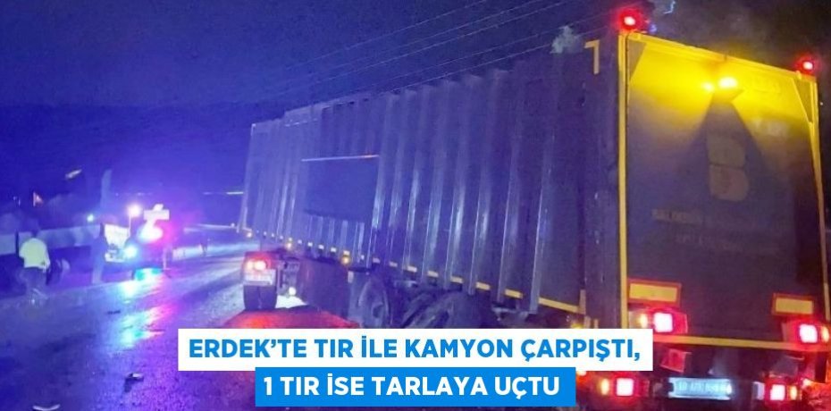ERDEK’TE TIR İLE KAMYON ÇARPIŞTI, 1 TIR İSE TARLAYA UÇTU