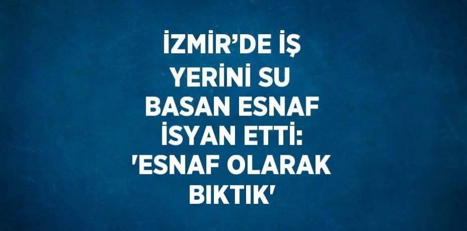 İZMİR’DE İŞ YERİNİ SU BASAN ESNAF İSYAN ETTİ: 'ESNAF OLARAK BIKTIK'
