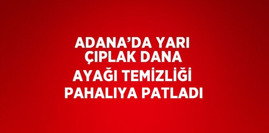 ADANA’DA YARI ÇIPLAK DANA AYAĞI TEMİZLİĞİ PAHALIYA PATLADI