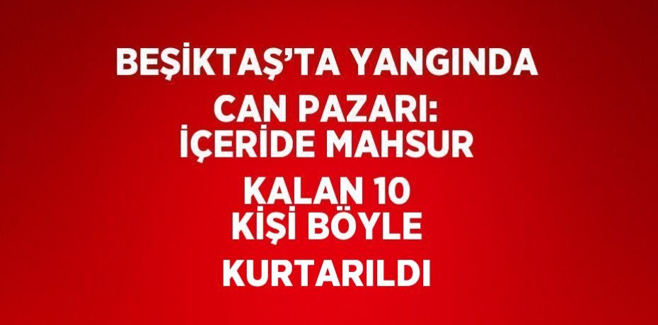 BEŞİKTAŞ’TA YANGINDA CAN PAZARI: İÇERİDE MAHSUR KALAN 10 KİŞİ BÖYLE KURTARILDI