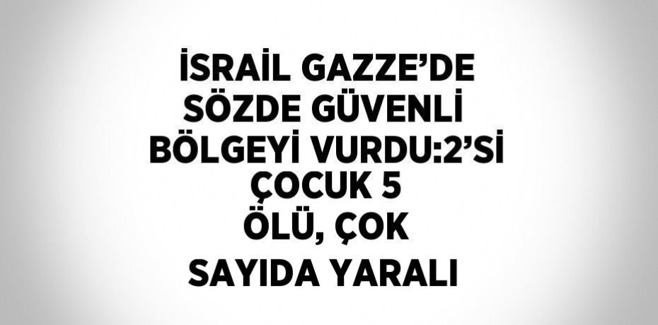 İSRAİL GAZZE’DE SÖZDE GÜVENLİ BÖLGEYİ VURDU:2’Sİ ÇOCUK 5 ÖLÜ, ÇOK SAYIDA YARALI