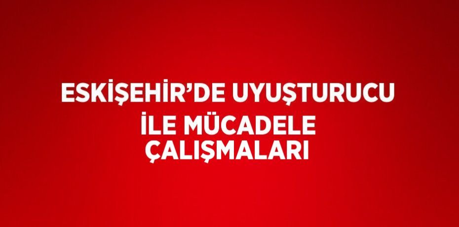 ESKİŞEHİR’DE UYUŞTURUCU İLE MÜCADELE ÇALIŞMALARI
