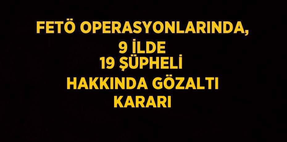 FETÖ OPERASYONLARINDA, 9 İLDE 19 ŞÜPHELİ HAKKINDA GÖZALTI KARARI