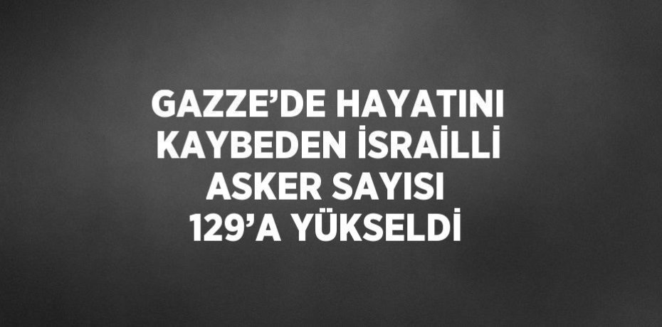 GAZZE’DE HAYATINI KAYBEDEN İSRAİLLİ ASKER SAYISI 129’A YÜKSELDİ