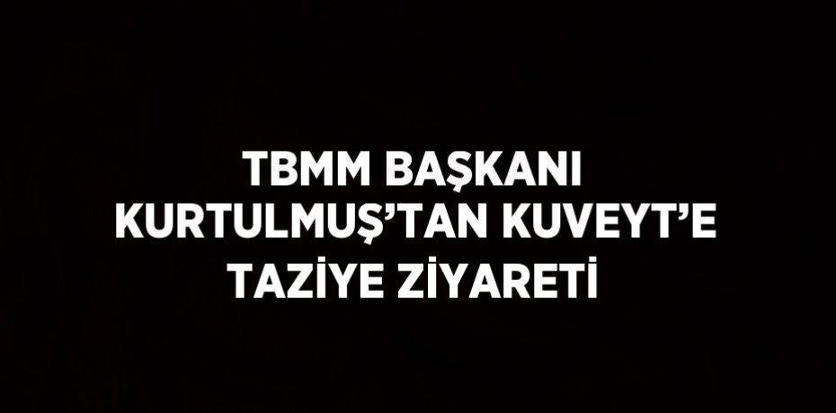 TBMM BAŞKANI KURTULMUŞ’TAN KUVEYT’E TAZİYE ZİYARETİ