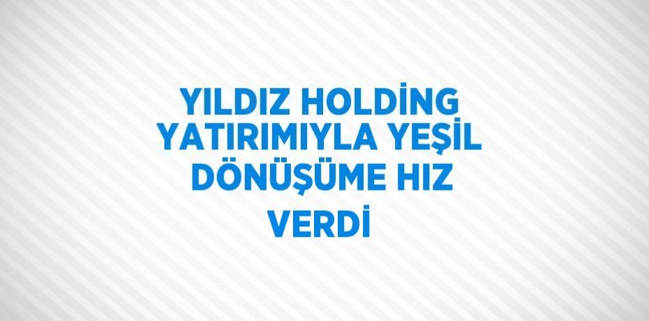YILDIZ HOLDİNG YATIRIMIYLA YEŞİL DÖNÜŞÜME HIZ VERDİ