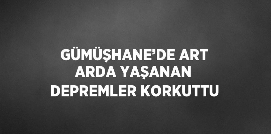 GÜMÜŞHANE’DE ART ARDA YAŞANAN DEPREMLER KORKUTTU