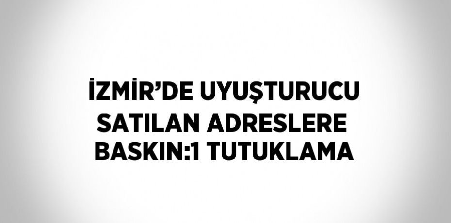 İZMİR’DE UYUŞTURUCU SATILAN ADRESLERE BASKIN:1 TUTUKLAMA